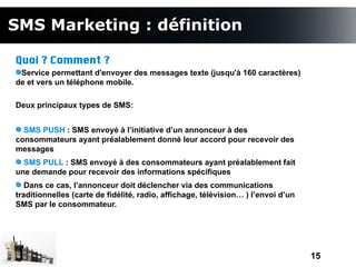 SMS Marketing : définition

Quoi ? Comment ?
 Service permettant d'envoyer des messages texte (jusqu'à 160 caractères)
de et vers un téléphone mobile.

Deux principaux types de SMS:


  SMS PUSH : SMS envoyé à l’initiative d’un annonceur à des
consommateurs ayant préalablement donné leur accord pour recevoir des
messages
  SMS PULL : SMS envoyé à des consommateurs ayant préalablement fait
une demande pour recevoir des informations spécifiques
   Dans ce cas, l’annonceur doit déclencher via des communications
traditionnelles (carte de fidélité, radio, affichage, télévision… ) l’envoi d’un
SMS par le consommateur.




                                                                                   15
 