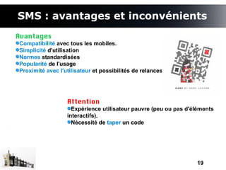SMS : avantages et inconvénients
Avantages
Compatibilité avec tous les mobiles.
Simplicité d'utilisation
Normes standardisées
Popularité de l'usage
Proximité avec l'utilisateur et possibilités de relances.




                  Attention
                    Expérience utilisateur pauvre (peu ou pas d'éléments
                  interactifs).
                    Nécessité de taper un code




                                                                 19
 
