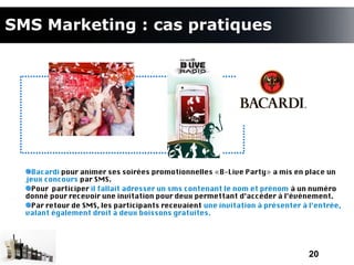 SMS Marketing : cas pratiques




    Bacardi pour animer ses soirées promotionnelles «B-Live Party» a mis en place un
  jeux concours par SMS.
    Pour participer il fallait adresser un sms contenant le nom et prénom à un numéro
  donné pour recevoir une invitation pour deux permettant d’accéder à l’événement.
    Par retour de SMS, les participants recevaient une invitation à présenter à l’entrée,
  valant également droit à deux boissons gratuites.




                                                                                20
 