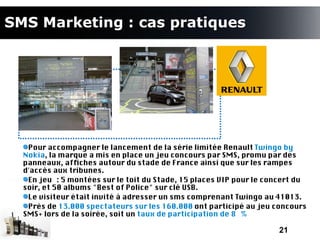 SMS Marketing : cas pratiques




   Pour accompagner le lancement de la série limitée Renault Twingo by
  Nokia, la marque a mis en place un jeu concours par SMS, promu par des
  panneaux, affches autour du stade de France ainsi que sur les rampes
  d'accès aux tribunes.
   En jeu : 5 montées sur le toit du Stade, 15 places VIP pour le concert du
  soir, et 50 albums "Best of Police" sur clé USB.
   Le visiteur était invité à adresser un sms comprenant Twingo au 41013.
   Près de 13.000 spectateurs sur les 160.000 ont participé au jeu concours
  SMS+ lors de la soirée, soit un taux de participation de 8 %

                                                                    21
 