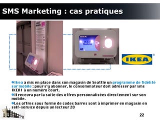 SMS Marketing : cas pratiques




   Ikea a mis en place dans son magasin de Seattle un programme de fdélité
  sur mobile : pour s’y abonner, le consommateur doit adresser par sms
  IKEA1 à un numéro court.
   Il recevra par la suite des offres personnalisées directement sur son
  mobile.
   Les offres sous forme de codes barres sont à imprimer en magasin en
  self-service depuis un lecteur 2D

                                                                  22
 