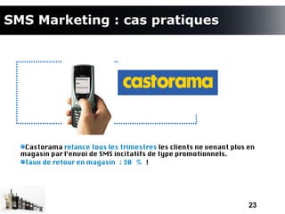 SMS Marketing : cas pratiques




   Castorama relance tous les trimestres les clients ne venant plus en
  magasin par l’envoi de SMS incitatifs de type promotionnels.
   Taux de retour en magasin : 30 % !




                                                                    23
 
