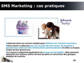 SMS Marketing : cas pratiques




    Johnson lance un service mobile pour fdéliser les femmes enceintes.
    Il les invite à adresser par sms la date de leur terme, de manière à
  pouvoir leur adresser des informations personnalisées et utiles à chaque
  étape de leur grossesse.
    Le service comprend également un réseau social mobile : elles peuvent
  identifer les futures mères de leur localité et constituer des groupes
  mobiles de soutien.

                                                                   24
 