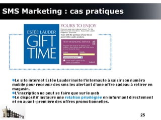 SMS Marketing : cas pratiques




   Le site internet Estée Lauder invite l’internaute à saisir son numéro
  mobile pour recevoir des sms les alertant d’une offre cadeau à retirer en
  magasin.
   L’inscription ne peut se faire que sur le web
   Le dispositif instaure une relation privilégiée en informant directement
  et en avant-première des offres promotionnelles.


                                                                    25
 