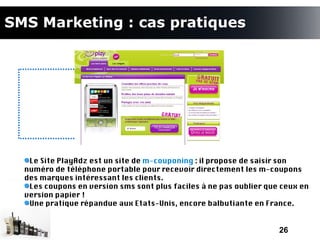 SMS Marketing : cas pratiques




   Le Site PlayAdz est un site de m-couponing : il propose de saisir son
  numéro de téléphone portable pour recevoir directement les m-coupons
  des marques intéressant les clients.
   Les coupons en version sms sont plus faciles à ne pas oublier que ceux en
  version papier !
   Une pratique répandue aux Etats-Unis, encore balbutiante en France.


                                                                    26
 