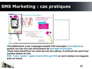SMS Marketing : cas pratiques




   Parallèlement à une campagne mobile SMS classique, Yves Rocher a
  permis sur son site aux internautes de partager le bon plan.
   Pour faire bénéfcier ses amis du sms du cadeau, il suffsait de saisir leur
  numéro depuis le site.
   20 % des "amies" ayant reçu l'offre par SMS se sont rendues en magasin
  pour un achat.


                                                                     27
 