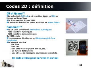 Codes 2D : définition
OU et Quand ?
   La technologie QR Code a été inventé au Japon en 1994 par
l'entreprise Denso Wave
   Sa licence devient libre en 1999
   Il permettait de suivre les pièces auto dans les usines Toyota

Comment ?
   Le QR Code contient des informations numériques :
- 7 089 caractères numériques
- 4 296 caractères alphanumériques
Ou 2 953 octets
   Le message se décode avec un téléphone équipé d'une
l'application
   Le message peut être :
      - un texte
      - une URL
      - une carte de visite (vCard, meCard, etc..)
      - un numéro de téléphone
      - une adresse de messagerie pour recevoir un mail etc.


      Un outil utilisé pour lier réel et virtuel


                                                                    31
 