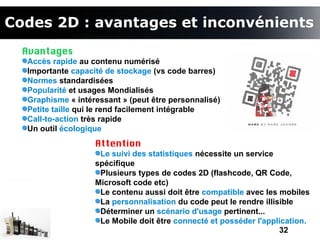 Codes 2D : avantages et inconvénients
  Avantages
  Accès rapide au contenu numérisé
  Importante capacité de stockage (vs code barres)
  Normes standardisées
  Popularité et usages Mondialisés
  Graphisme « intéressant » (peut être personnalisé)
  Petite taille qui le rend facilement intégrable
  Call-to-action très rapide
  Un outil écologique
                   Attention
                    Le suivi des statistiques nécessite un service
                   spécifique
                    Plusieurs types de codes 2D (flashcode, QR Code,
                   Microsoft code etc)
                    Le contenu aussi doit être compatible avec les mobiles
                    La personnalisation du code peut le rendre illisible
                    Déterminer un scénario d'usage pertinent...
                    Le Mobile doit être connecté et posséder l'application.
                                                                    32
 