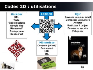 Codes 2D : utilisations
   Accéder          Code 2D                  Agir
      URL                            Envoyer un sms / email
     Texte                            Composer un numéro
 Vidéo/musique                               Acheter
  Google Map                           Participer à un jeu
   Réseau wifi                         Evaluer un service
  Code promo                               S'abonner
   Soirée / Vol


                   Mémoriser
                  Contacts (vCard)
                    Évènement
                       URL
                        etc.




                                                    33
 