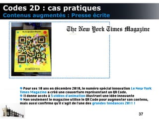 Codes 2D : cas pratiques
Contenus augmentés : Presse écrite




       Pour ses 10 ans en décembre 2010, le numéro spécial innovation Le New York
     Times Magazine a créé une couverture représentant un QR Code.
       Il donne accès à 5 vidéos d'animation illustrant une idée innovante
       Non seulement le magazine utilise le QR Code pour augmenter son contenu,
     mais aussi confrme qu'il s'agit de l'une des grandes tendances 2011 !


                                                                         37
 