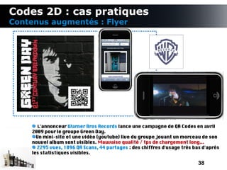 Codes 2D : cas pratiques
Contenus augmentés : Flyer




        L'annonceur Warner Bros Records lance une campagne de QR Codes en avril
     2009 pour le groupe Green Day.
       Un mini-site et une vidéo (youtube) live du groupe jouant un morceau de son
     nouvel album sont visibles. Mauvaise qualité / tps de chargement long...
       2295 vues, 1896 QR Scans, 44 partages : des chiffres d'usage très bas d'après
     les statistiques visibles.

                                                                           38
 
