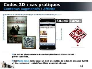 Codes 2D : cas pratiques
Contenus augmentés : Affiche




     De plus en plus de flms utilisent les QR codes sur leurs affches
    promotionnelles.

      Ici Studio Canal donne accès un mini-site : vidéo de la bande-annonce du DVD
    et jeu concours, et la série True blood a une vidéo bonus.
                                                                          39
 