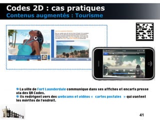 Codes 2D : cas pratiques
Contenus augmentés : Tourisme




    La ville de Fort Launderdale communique dans ses affches et encarts presse
  via des QR Codes.
    Ils redirigent vers des webcams et vidéos « cartes postales » qui vantent
  les mérites de l'endroit.



                                                                        41
 