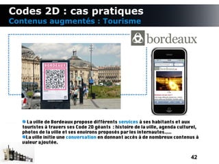 Codes 2D : cas pratiques
Contenus augmentés : Tourisme




    La ville de Bordeaux propose différents services à ses habitants et aux
  touristes à travers ses Code 2D géants : histoire de la ville, agenda culturel,
  photos de la ville et ses environs proposés par les internautes.....
    La ville initie une conversation en donnant accès à de nombreux contenus à
  valeur ajoutée.


                                                                             42
 