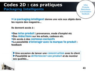 Codes 2D : cas pratiques                                            Infos
                                                                   Produits
Packaging Intelligents                                           Réductions
                                                                Conversation
                                                                  feedback


      Le packaging intelligent donne une voix aux objets dans
    les rayons des magasins...

    Ils donnent accès à :

      Des infos produit : provenance, mode d'emploi etc
      Des réductions sur les achats, cadeaux etc.
      Un accès à des contenus exclusifs
      La possibilité d'interagir avec la marque/le produit :
    feedback


       Une occasion de lancer une conversation avec le client
       Possibilité se différencier son produit et de montrer
     ses qualités...


                                                                  43
 