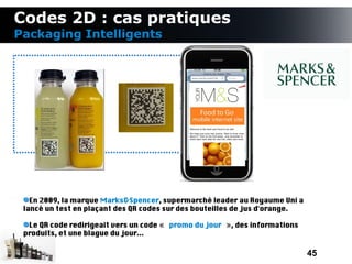Codes 2D : cas pratiques
Packaging Intelligents




   En 2009, la marque Marks&Spencer, supermarché leader au Royaume Uni a
 lancé un test en plaçant des QR codes sur des bouteilles de jus d'orange.

  Le QR code redirigeait vers un code « promo du jour », des informations
 produits, et une blague du jour...

                                                                             45
 