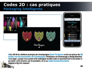 Codes 2D : cas pratiques
Packaging Intelligents




    En 2010 la célèbre marque de champagne Dom Perignon a mis en place de QR
  Codes sur les bouteilles de Champagne réalisées en hommage à Andy Warhol.
    Le logo a pour l'occasion été redisgné en QR Code et permettait d'accéder à
  un mini-site d'infos sur le produit, et à sa vidéo promotionnelle.
  (agence By Set Japan)
                                                                            46
 