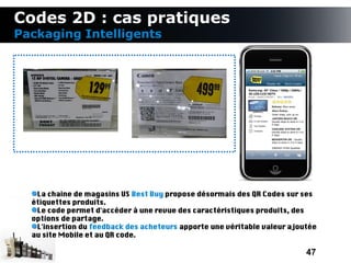 Codes 2D : cas pratiques
Packaging Intelligents




   La chaine de magasins US Best Buy propose désormais des QR Codes sur ses
  étiquettes produits.
   Le code permet d'accéder à une revue des caractéristiques produits, des
  options de partage.
   L'insertion du feedback des acheteurs apporte une véritable valeur ajoutée
  au site Mobile et au QR code.

                                                                          47
 