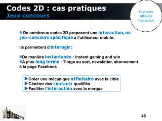 Codes 2D : cas pratiques                                      Contacts
Jeux concours                                                  Affinités
                                                             Interaction


     De nombreux codes 2D proposent une interaction, un
   jeu-concours spécifque à l'utilisateur mobile.

   Ils permettent d'interagir :

    De manière instantanée : instant gaming and win
    A plus long terme : Tirage au sort, newsletter, abonnement
   à la page Facebook


       Créer une mécanique affnitaire avec la cible
       Générer des contacts qualifiés
       Faciliter l'interaction avec la marque




                                                                 48
 