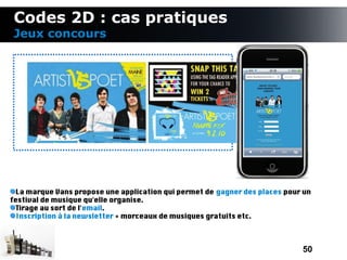 Codes 2D : cas pratiques
 Jeux concours




  La marque Vans propose une application qui permet de gagner des places pour un
festival de musique qu'elle organise.
  Tirage au sort de l'email.
  Inscription à la newsletter + morceaux de musiques gratuits etc.



                                                                             50
 