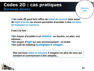 Codes 2D : cas pratiques
                                                                  Services
Services divers                                                    Utile



      Un code 2D peut faire office de ticket de concert mais aussi
    de billet d'avion, ou encore permettre d'accéder à des horaires
    de transport en commun.

    Il est à la fois :

     Un moyen d'accéder à un service : un horaire, un plan, une
    adresse...
     Un moyen d'agir sur son environnement : un ticket
     Un outil de ticketing écologique & citoyen


      Des services utiles et citoyens à imaginer en plus de ceux qui
      existent et commencent à être adoptés...




                                                                      51
 