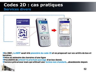 Codes 2D : cas pratiques
 Services divers




 En 2007, La RATP avait été pionnière du code 2D et en proposait sur ses arrêts de bus et
horaires.
 Mise en mémoire des horaires d'une ligne
 Possibilité de prévoir le prochain passage d'un bus donné.
 Service précurseur mais qui utilisait une techno non standard...abandonnée depuis


                                                                                 52
 
