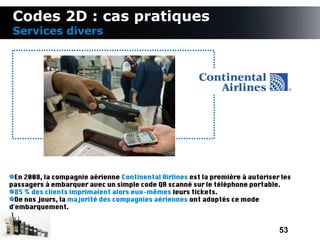 Codes 2D : cas pratiques
 Services divers




  En 2008, la compagnie aérienne Continental Airlines est la première à autoriser les
passagers à embarquer avec un simple code QR scanné sur le téléphone portable.
  85 % des clients imprimaient alors eux-mêmes leurs tickets.
  De nos jours, la majorité des compagnies aériennes ont adoptés ce mode
d'embarquement.


                                                                                 53
 