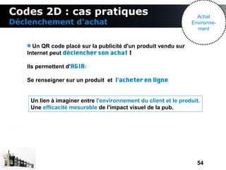 Codes 2D : cas pratiques                                           Achat
Déclenchement d'achat                                            Environne-
                                                                   ment


     Un QR code placé sur la publicité d'un produit vendu sur
   Internet peut déclencher son achat !

   Ils permettent d'AGIR:

   Se renseigner sur un produit et l'acheter en ligne


    Un lien à imaginer entre l'environnement du client et le produit.
    Une efficacité mesurable de l'impact visuel de la pub.




                                                                   54
 