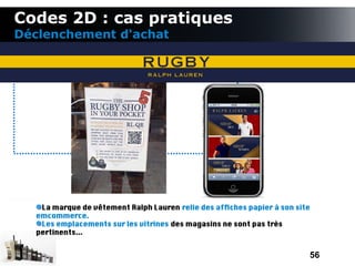 Codes 2D : cas pratiques
Déclenchement d'achat




   La marque de vêtement Ralph Lauren relie des affches papier à son site
  emcommerce.
   Les emplacements sur les vitrines des magasins ne sont pas très
  pertinents...


                                                                        56
 