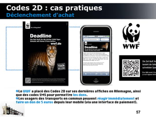 Codes 2D : cas pratiques
Déclenchement d'achat




    Le WWF a placé des Codes 2D sur ses dernières affches en Allemagne, ainsi
  que des codes SMS pour permettre les dons.
    Les usagers des transports en commun peuvent réagir immédiatement et
  faire un don de 5 euros depuis leur mobile (via une interface de paiement).


                                                                          57
 