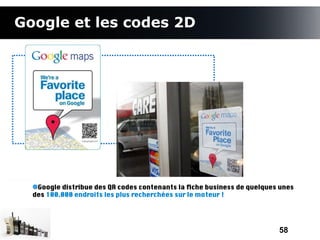 Google et les codes 2D




   Google distribue des QR codes contenants la fche business de quelques unes
  des 100.000 endroits les plus recherchées sur le moteur !




                                                                        58
 
