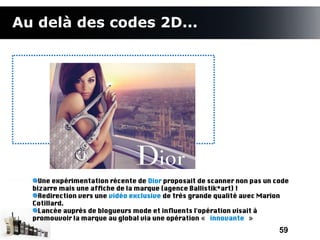 Au delà des codes 2D...




    Une expérimentation récente de Dior proposait de scanner non pas un code
  bizarre mais une affche de la marque (agence Ballistik*art) !
    Redirection vers une vidéo exclusive de très grande qualité avec Marion
  Cotillard.
    Lancée auprès de blogueurs mode et infuents l'opération visait à
  promouvoir la marque au global via une opération « innovante »
                                                                         59
 