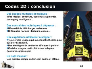 Codes 2D : conclusion
Des usages multiples et ludiques :
Infos locales, concours, contenus augmentés,
packaging intelligents...

Des contraintes techniques à dépasser :
 Nécessité de télécharger un lecteur
 Différentes normes : lecteurs, codes...

Une expérience utilisateur à soigner :
  Trouver des usages qui suscitent l'adhésion pour
susciter l'adoption.
  Des stratégies de contenus efficaces à penser.
  Certains usages particulièrement adaptés
(tourisme, presse etc)

Un outil d'avenir :
Une manière simple de lier com online et offline.


                                                     60
 