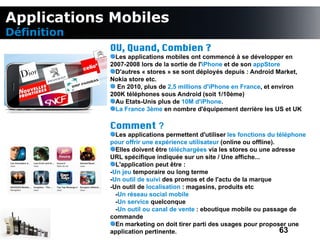 Applications Mobiles
Définition
             OU, Quand, Combien ?
               Les applications mobiles ont commencé à se développer en
             2007-2008 lors de la sortie de l'iPhone et de son appStore
               D'autres « stores » se sont déployés depuis : Android Market,
             Nokia store etc.
               En 2010, plus de 2,5 millions d'iPhone en France, et environ
             200K téléphones sous Android (soit 1/10ème)
               Au Etats-Unis plus de 10M d'iPhone.
               La France 3ème en nombre d'équipement derrière les US et UK

             Comment ?
               Les applications permettent d'utiliser les fonctions du téléphone
             pour offrir une expérience utilisateur (online ou offline).
               Elles doivent être téléchargées via les stores ou une adresse
             URL spécifique indiquée sur un site / Une affiche...
               L'application peut être :
             -Un jeu temporaire ou long terme
             -Un outil de suivi des promos et de l'actu de la marque
             -Un outil de localisation : magasins, produits etc
               -Un réseau social mobile
               -Un service quelconque
               -Un outil ou canal de vente : eboutique mobile ou passage de
             commande
               En marketing on doit tirer parti des usages pour proposer une
             application pertinente.                                     63
 