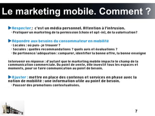 Le marketing mobile. Comment ?
   Respecter : c’est un média personnel. Attention à l’intrusion.
  • Pratiquer un marketing de la permission (choix et opt-in), de la valorisation?

   Répondre aux besoins du consommateur en mobilité
  • Locales : où puis-je trouver ?
  • Sociales : quelles recommandations ? quels avis et évaluations ?
  • De pertinence/adéquation : comparer, identifer la bonne offre, la bonne enseigne

 Intervenir en réponse : d’autant que le marketing mobile impacte le champ de la
 communication commerciale. Du point de vente, elle investit tous les espaces et
 moments, pour se faire communication au point de besoin.  


   Ajuster : mettre en place des contenus et services en phase avec la
 notion de mobilité : une information utile au point de besoin.
  • Pousser des promotions contextualisées.




                                                                                7
 