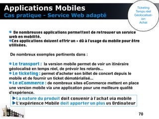 Applications Mobiles                                                  Ticketing
                                                                     Temps réel
Cas pratique - Service Web adapté                                   Géolocalisat-
                                                                         ion
                                                                        Achat


   De nombreuses applications permettent de retrouver un service
 web en mobilité.
  Ces applications doivent offrir un + dû à l'usage du mobile pour être
 utilisées.

  De nombreux exemples pertinents dans :

   Le transport : la version mobile permet de voir un itinéraire
 géolocalisé en temps réel, de prévoir les retards...
   Le ticketing : permet d'acheter son billet de concert depuis le
 mobile et de fournir un ticket dématérialisé...
   Le eCommerce : de nombreux sites eCommerce mettent en place
 une version mobile via une application pour une meilleure qualité
 d'expérience.
    La nature du produit doit convenir à l'achat via mobile
    L'expérience Mobile doit apporter un plus vs Ordinateur

                                                                       70
 