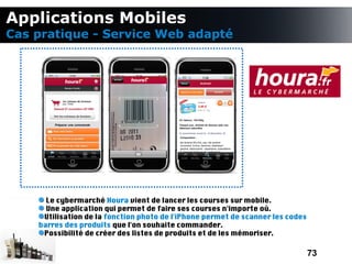 Applications Mobiles
Cas pratique - Service Web adapté




      Le cybermarché Houra vient de lancer les courses sur mobile.
      Une application qui permet de faire ses courses n'importe où.
     Utilisation de la fonction photo de l'iPhone permet de scanner les codes
    barres des produits que l'on souhaite commander.
     Possibilité de créer des listes de produits et de les mémoriser.

                                                                                73
 