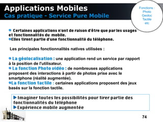 Applications Mobiles                                                  Fonctions :
                                                                        Photo
Cas pratique - Service Pure Mobile                                     Geoloc
                                                                        Tactile
                                                                         etc

   Certaines applications n'ont de raison d'être que par les usages
 et fonctionnalités du mobile.
  Elles tirent partie d'une fonctionnalité du téléphone.

 Les principales fonctionnalités natives utilisées :

   La géolocalisation : une application rend un service par rapport
 à la position de l'utilisateur.
   La fonction Photo vidéo : de nombreuses applications
 proposent des interactions à partir de photos prise avec le
 smartphone (réalité augmentée).
  La fonction tactile : certaines applications proposent des jeux
 basés sur la fonction tactile.

     Imaginer toutes les possibilités pour tirer partie des
   fonctionnalités du téléphone
     Expérience mobile augmentée

                                                                        74
 