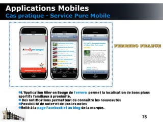 Applications Mobiles
Cas pratique - Service Pure Mobile




     L'Application Aller on Bouge de Ferrero permet la localisation de bons plans
    sportifs familiaux à proximité.
      Des notifcations permettent de connaître les nouveautés
     Possibilité de noter et de vos les notes
     Relié à la page Facebook et au blog de la marque.

                                                                            75
 