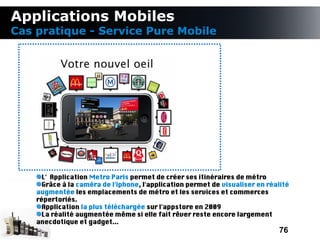 Applications Mobiles
Cas pratique - Service Pure Mobile




      L' Application Metro Paris permet de créer ses itinéraires de métro
      Grâce à la caméra de l'iphone, l'application permet de visualiser en réalité
    augmentée les emplacements de métro et les services et commerces
    répertoriés.
      Application la plus téléchargée sur l'appstore en 2009
      La réalité augmentée même si elle fait rêver reste encore largement
    anecdotique et gadget...
                                                                              76
 