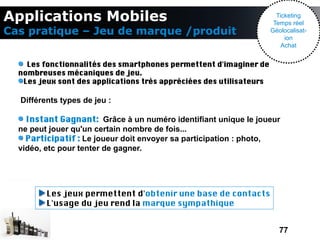 Applications Mobiles                                                   Ticketing
                                                                      Temps réel
Cas pratique – Jeu de marque /produit                                Géolocalisat-
                                                                          ion
                                                                         Achat


    Les fonctionnalités des smartphones permettent d'imaginer de
  nombreuses mécaniques de jeu.
   Les jeux sont des applications très appréciées des utilisateurs

  Différents types de jeu :

    Instant Gagnant: Grâce à un numéro identifiant unique le joueur
  ne peut jouer qu'un certain nombre de fois...
    Participatif : Le joueur doit envoyer sa participation : photo,
  vidéo, etc pour tenter de gagner.




         Les jeux permettent d'obtenir une base de contacts
         L'usage du jeu rend la marque sympathique


                                                                        77
 