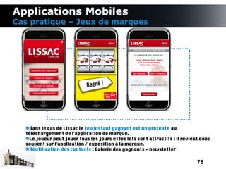 Applications Mobiles
Cas pratique – Jeux de marques




    Dans le cas de Lissac le jeu instant gagnant est un prétexte au
  téléchargement de l'application de marque.
    Le joueur peut jouer tous les jours et les lots sont attractifs : il revient donc
  souvent sur l'application / exposition à la marque.
    Réutilisation des contacts : Galerie des gagnants + newsletter

                                                                               78
 