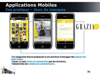 Applications Mobiles
Cas pratique – Jeux de marques




    Le magazine Grazia proposait à ses lectrices d'envoyer des photos de
  leurs looks.
    Ceux-ci sont notés et commentés par les lectrices.
    Génération de nombreux commentaires.



                                                                           79
 
