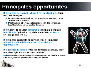 Principales opportunités
  Un média personnel, interactif et localisable détenu
90% des Français :
    Ce media qui ne connaît pas de problème d’audience, ni de
    capture de l’attention.
    C’est un peu, à l’ère de la fragmentation des écrans, un
    UberMedia toujours à portée de main.

   Un point de contact mesurable (combien d’envois),
identifable (qui est au bout du numéro) et effcace
(message personnel).

  Un média connecté en permanence et immédiat :
adapté à la stimulation d’achat d’impulsion et
opportuniste.

  Le media de liaison entre les différents canaux, pour
une stratégie seamless (sans couture) :
  Prendre le consommateur par la main depuis sa consultation du
site web jusqu’au point de vente le plus proche.



                                                                  8
 
