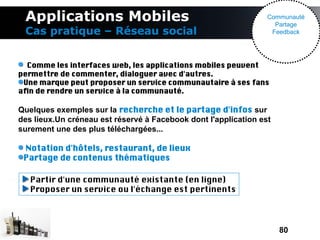 Applications Mobiles                                            Communauté
                                                                   Partage
 Cas pratique – Réseau social                                     Feedback




  Comme les interfaces web, les applications mobiles peuvent
permettre de commenter, dialoguer avec d'autres.
 Une marque peut proposer un service communautaire à ses fans
afn de rendre un service à la communauté.

Quelques exemples sur la recherche et le partage d'infos sur
des lieux.Un créneau est réservé à Facebook dont l'application est
surement une des plus téléchargées...

 Notation d'hôtels, restaurant, de lieux
 Partage de contenus thématiques

   Partir d'une communauté existante (en ligne)
   Proposer un service ou l'échange est pertinents




                                                                     80
 