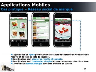Applications Mobiles
Cas pratique – Réseau social de marque




       L'application de Pyrex permet aux utilisateurs de chercher et visualiser une
     recette et de faire sa liste de courses .
       Un utilisateur peut ajouter sa recette et sa photo.
       Un utilisateur peut commenter et noter les recettes des autres utilisateurs.
       L'iPhone a un format pratique pour être emmené en cuisine.

                                                                              81
 
