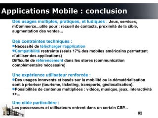 Applications Mobile : conclusion
  Des usages multiples, pratiques, et ludiques : Jeux, services,
  mCommerce...utile pour : recueil de contacts, proximité de la cible,
  augmentation des ventes...

  Des contraintes techniques :
   Nécessité de télécharger l'application
   Compatibilité restreinte (seuls 17% des mobiles américains permettent
  d'utiliser des applications)
  Difficulté de référencement dans les stores (communication
  complémentaire nécessaire)

  Une expérience utilisateur renforcée :
   Des usages innovants et basés sur la mobilité ou la dématérialisation
  sont à prioriser (tourisme, ticketing, transports, géolocalisation).
   Possibilités de contenus multipliées : vidéos, musique, jeux, interactivité
  ++...

  Une cible particulière :
  Les possesseurs et utilisateurs entrent dans un certain CSP...
                                                                      82
 