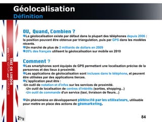 Géolocalisation
Définition

   OU, Quand, Combien ?
     La géolocalisation existe par défaut dans la plupart des téléphones depuis 2006 :
   la position pouvant être obtenue par triangulation, puis par GPS dans les modèles
   récents.
     Un marché de plus de 2 milliards de dollars en 2009
     20% des français utilisent la géolocalisation sur mobile en 2010


   Comment ?
     Les smartphones sont équipés de GPS permettant une localisation précise de la
   personnes et des lieux à proximité.
     Les applications de géolocalisation sont incluses dans le téléphone, et peuvent
   être utilisées par des applications tierces.
     L'application peut être :
   -Un outil de notation et d'infos sur les services de proximité.
     -Un outil de localisation de centres d'intérêts (sorties, shopping...)
     -Un outil de commande d'un service (taxi, livraison de fleurs...)

    Un phénomène en développement plébiscité par les utilisateurs, utilisable
   pour mettre en place des actions de géomarketing.



                                                                                  84
 