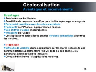 Géolocalisation
                 Avantages et inconvénients
Avantages
  Proximité avec l'utilisateur
  Possibilité de proposer des offres pour inciter le passage en magasin
  Partenariat possibles avec des sites spécialisés
  Popularité de l'iPhone et équipement en hausse.
  Des chiffres d'usage encourageants.
  Traçabilité de l'usage
  Les applications spécialisées ont des versions compatibles avec tous
les mobiles...

 Attention
 Difficulté de visibilité d'une appli propre sur les stores : nécessite une
communication supplémentaire (via QR code ou pub online...) ou
partenariat appli spécialisée (4square).
 Compatibilité limitée (cf applications mobiles).




                                                                         85
 