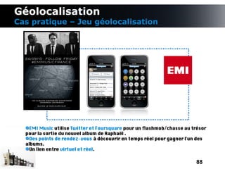 Géolocalisation
Cas pratique – Jeu géolocalisation




    EMI Music utilise Twitter et Foursquare pour un fashmob/chasse au trésor
  pour la sortie du nouvel album de Raphaël .
    Des points de rendez-vous à découvrir en temps réel pour gagner l'un des
  albums.
    Un lien entre virtuel et réel.

                                                                       88
 
